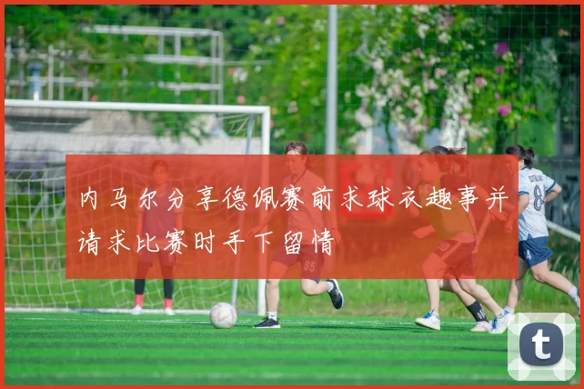 内马尔分享德佩赛前求球衣趣事并请求比赛时手下留情