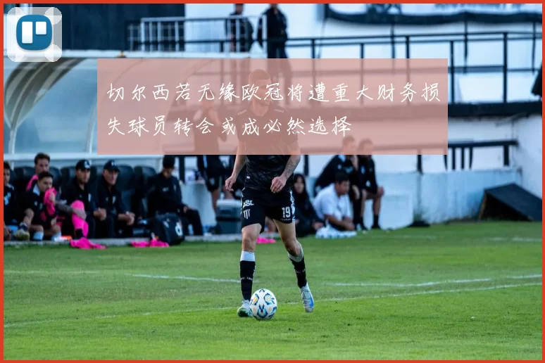切尔西若无缘欧冠将遭重大财务损失球员转会或成必然选择