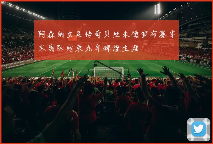 阿森纳女足传奇贝丝米德宣布赛季末离队结束九年辉煌生涯