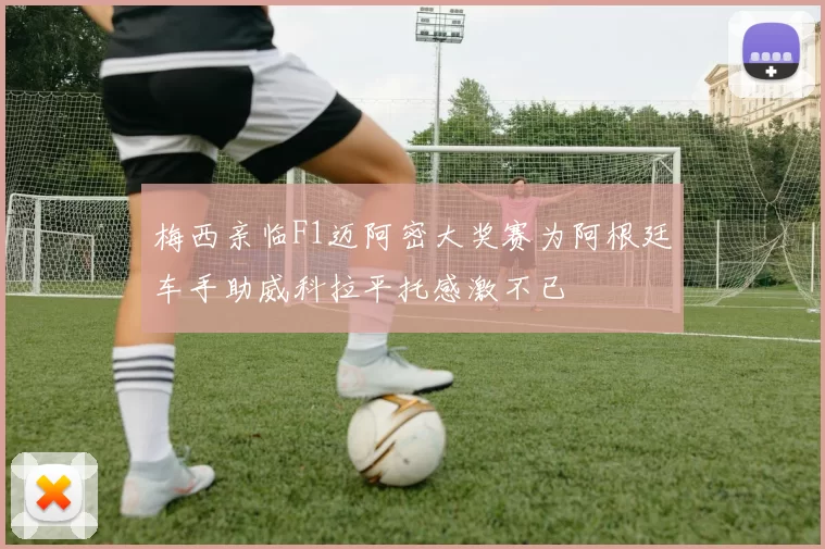 梅西亲临F1迈阿密大奖赛为阿根廷车手助威科拉平托感激不已