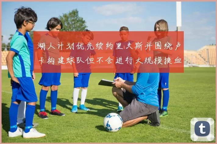 湖人计划优先续约里夫斯并围绕卢卡构建球队但不会进行大规模换血