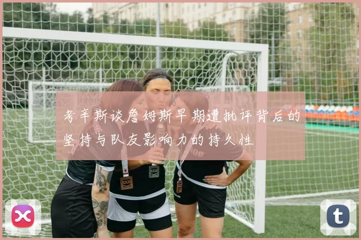 考辛斯谈詹姆斯早期遭批评背后的坚持与队友影响力的持久性