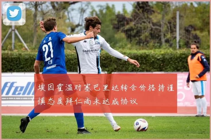 埃因霍温对塞巴里达转会价格持谨慎态度拜仁尚未达成协议