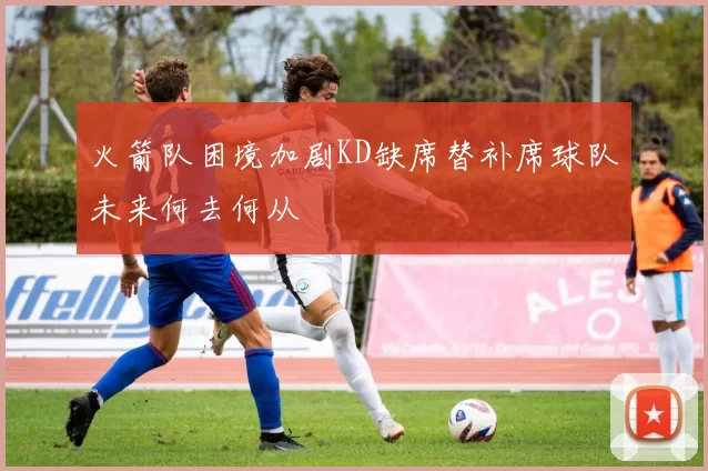 火箭队困境加剧KD缺席替补席球队未来何去何从