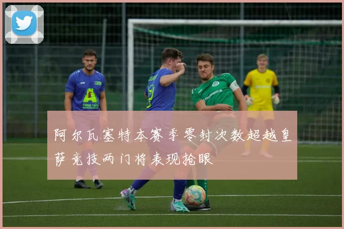 阿尔瓦塞特本赛季零封次数超越皇萨竞技两门将表现抢眼