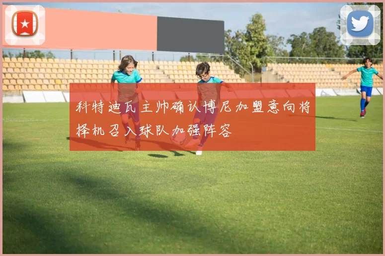 科特迪瓦主帅确认博尼加盟意向将择机召入球队加强阵容