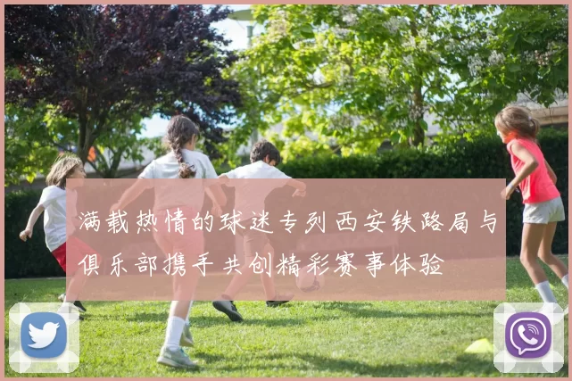 满载热情的球迷专列西安铁路局与俱乐部携手共创精彩赛事体验