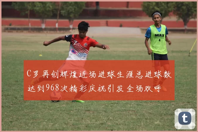 C罗再创辉煌连场进球生涯总进球数达到968次精彩庆祝引发全场欢呼