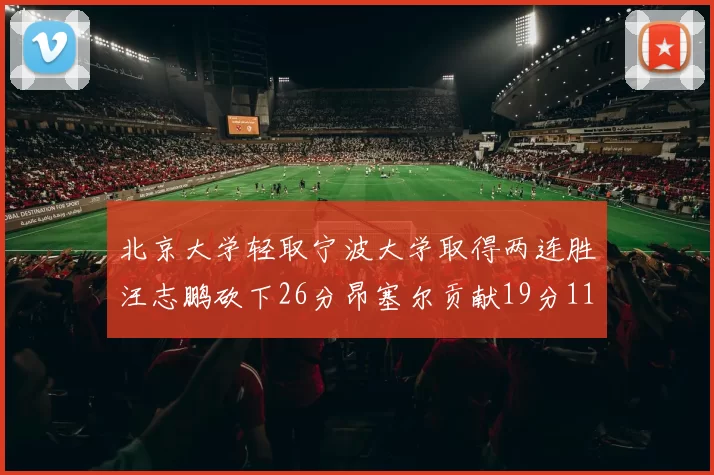 北京大学轻取宁波大学取得两连胜汪志鹏砍下26分昂塞尔贡献19分11篮板5助攻