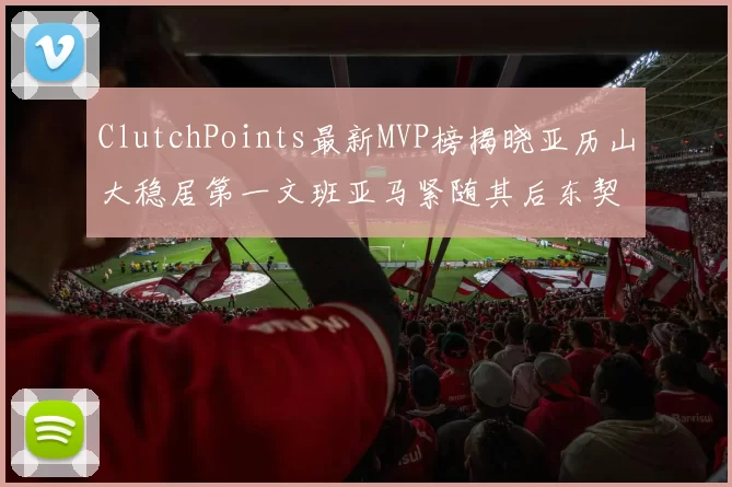 ClutchPoints最新MVP榜揭晓亚历山大稳居第一文班亚马紧随其后东契奇位列第三