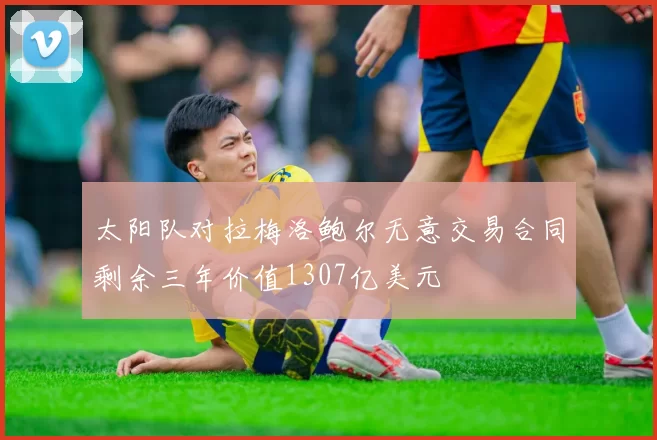 太阳队对拉梅洛鲍尔无意交易合同剩余三年价值1307亿美元