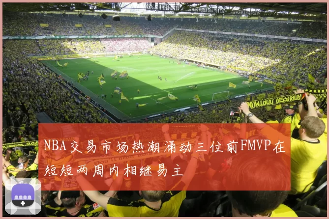 NBA交易市场热潮涌动三位前FMVP在短短两周内相继易主