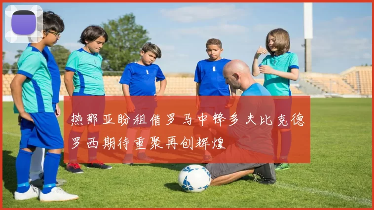 热那亚盼租借罗马中锋多夫比克德罗西期待重聚再创辉煌