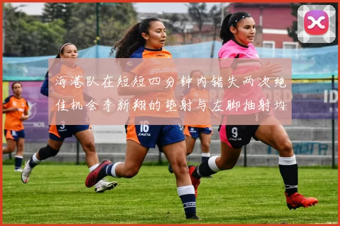 海港队在短短四分钟内错失两次绝佳机会李新翔的垫射与左脚抽射均未能转化为进球
