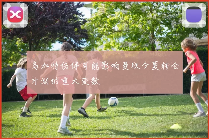 乌加特伤停可能影响曼联今夏转会计划的重大变数