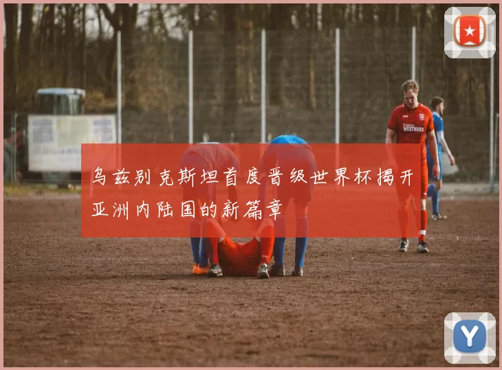 乌兹别克斯坦首度晋级世界杯揭开亚洲内陆国的新篇章