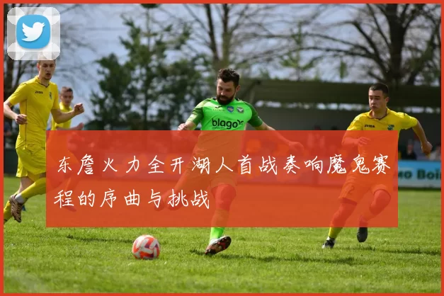 东詹火力全开湖人首战奏响魔鬼赛程的序曲与挑战