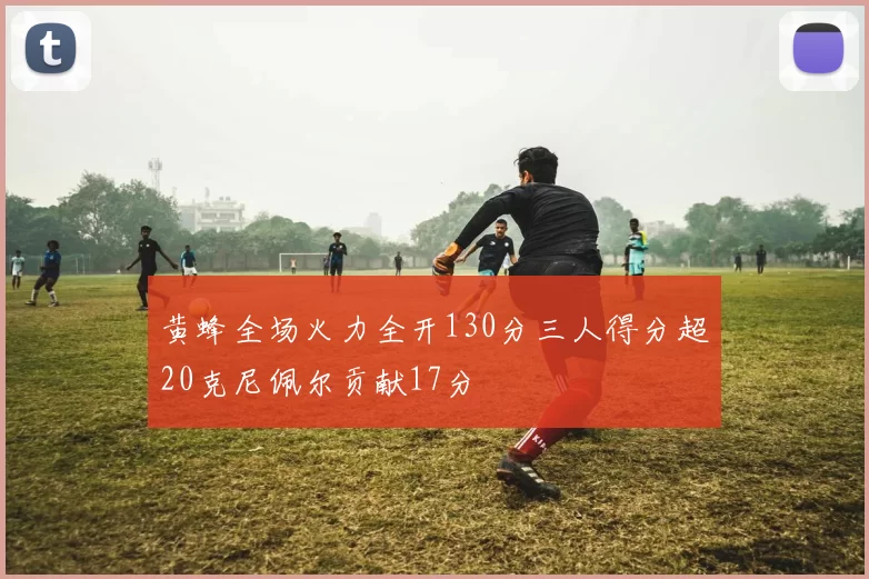 黄蜂全场火力全开130分三人得分超20克尼佩尔贡献17分