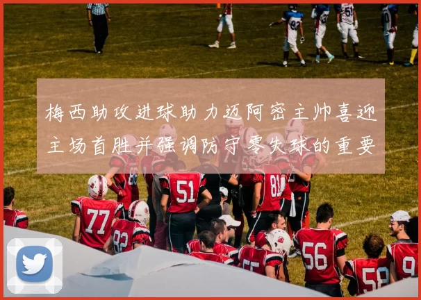 梅西助攻进球助力迈阿密主帅喜迎主场首胜并强调防守零失球的重要性