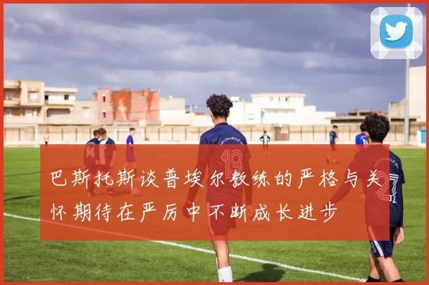 巴斯托斯谈普埃尔教练的严格与关怀期待在严厉中不断成长进步